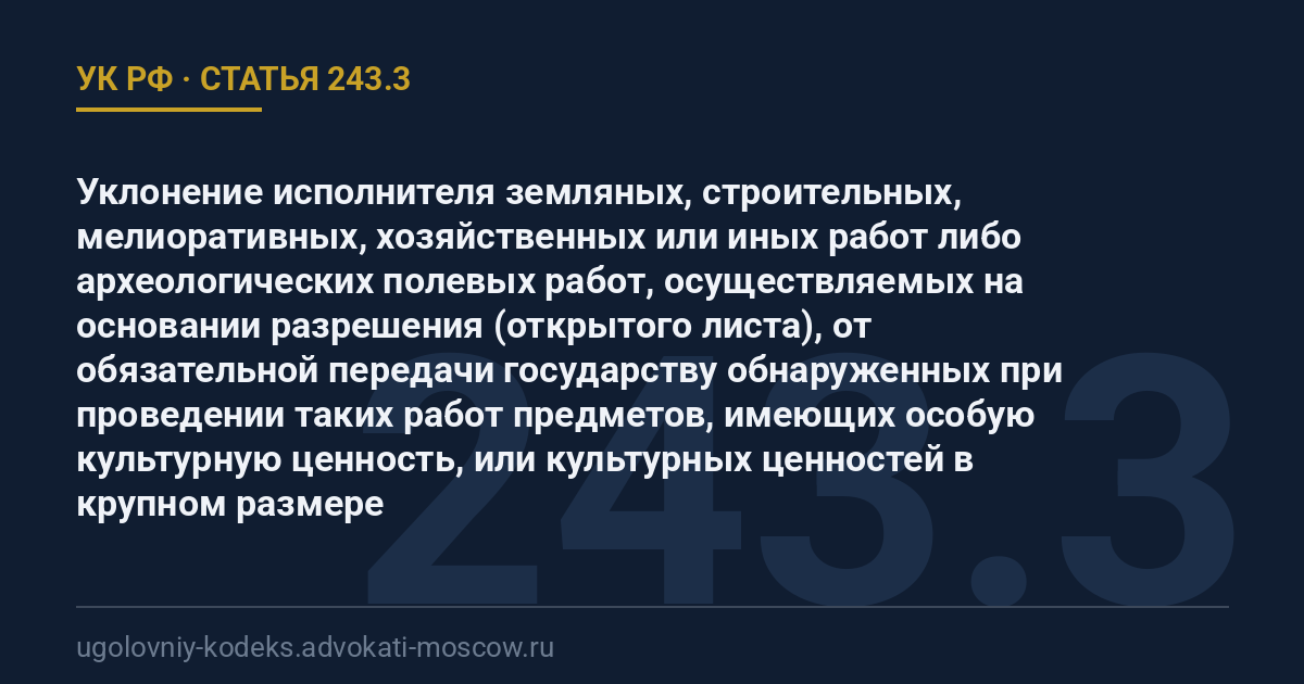 Статья 243.3 УК РФ: Уклонение исполнителя земляных, строительных, мелиоративных, хозяйственных или иных работ либо археологических полевых работ, осуществляемых на основании разрешения (открытого листа), от обязательной передачи государству обнаруженных при проведении таких работ предметов, имеющих особую культурную ценность, или культурных ценностей в крупном размере